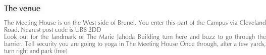 The venue
The Meeting House is on the West side of Brunel. You enter this part of the Campus via Cleveland Road. Nearest post code is UB8 2DD Look out for the landmark of The Marie Jahoda Building turn here and buzz to go through the barrier. Tell security you are going to yoga in The Meeting House Once through, after a few yards, turn right and park (free)
